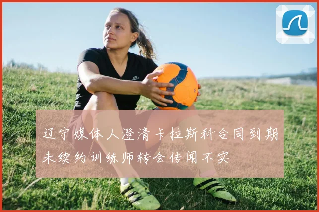 辽宁媒体人澄清卡拉斯科合同到期未续约训练师转会传闻不实