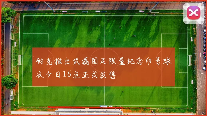 耐克推出武磊国足限量纪念印号球衣今日16点正式发售
