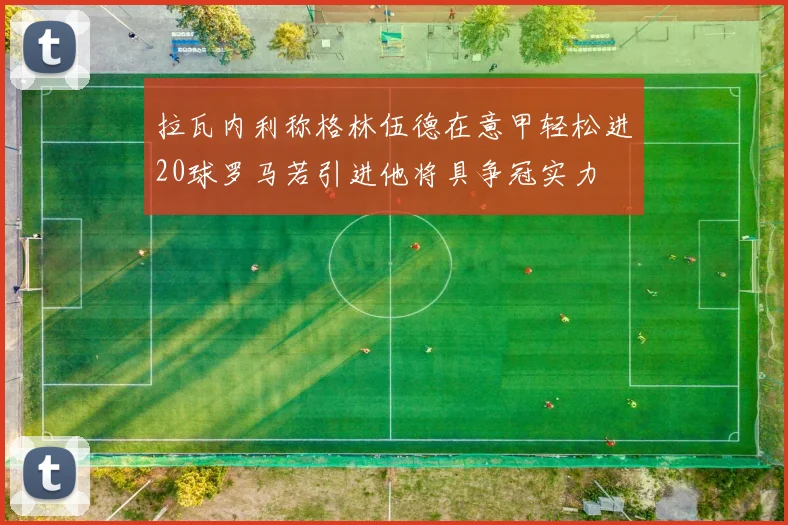 拉瓦内利称格林伍德在意甲轻松进20球罗马若引进他将具争冠实力