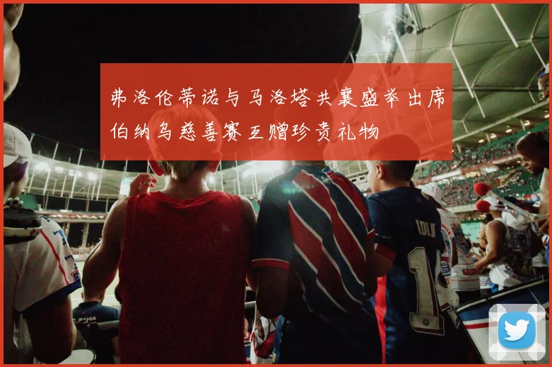 弗洛伦蒂诺与马洛塔共襄盛举出席伯纳乌慈善赛互赠珍贵礼物