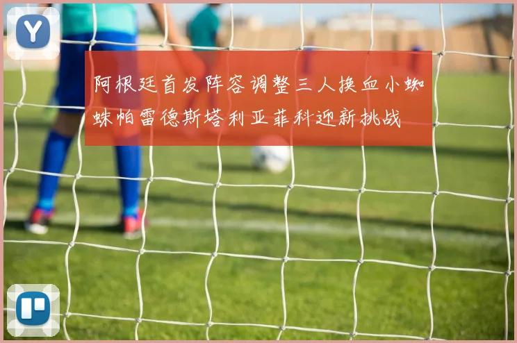 阿根廷首发阵容调整三人换血小蜘蛛帕雷德斯塔利亚菲科迎新挑战