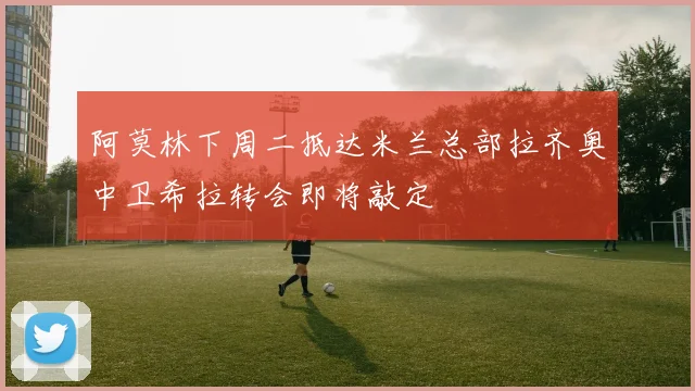 阿莫林下周二抵达米兰总部拉齐奥中卫希拉转会即将敲定