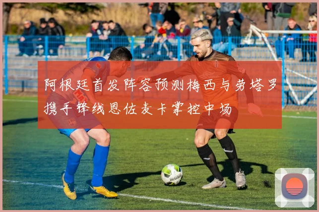 阿根廷首发阵容预测梅西与劳塔罗携手锋线恩佐麦卡掌控中场
