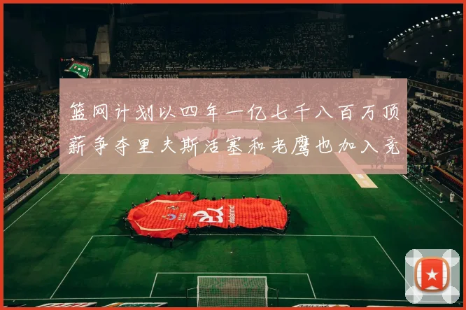 篮网计划以四年一亿七千八百万顶薪争夺里夫斯活塞和老鹰也加入竞标行列