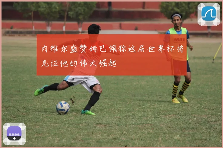 内维尔盛赞姆巴佩称这届世界杯将见证他的伟大崛起
