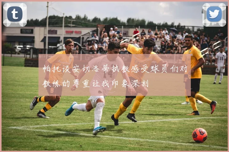 帕托谈安切洛蒂执教感受球员们对教练的尊重让我印象深刻