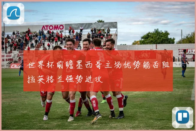 世界杯前瞻墨西哥主场优势能否阻挡英格兰强势进攻