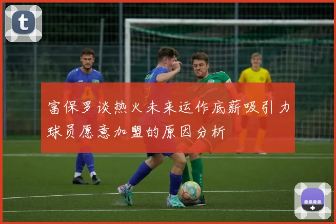 富保罗谈热火未来运作底薪吸引力球员愿意加盟的原因分析